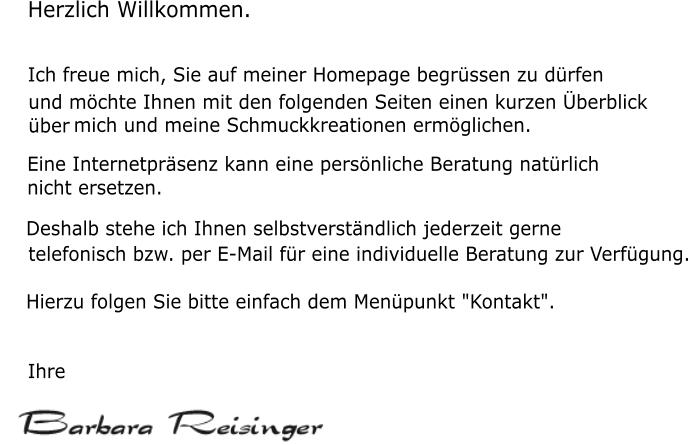 Herzlich Willkommen. Ich freue mich, Sie auf meiner Homepage begr�ssen zu d�rfen      und m�chte Ihnen mit den folgenden Seiten einen kurzen �berblick      �ber      mich und meine Schmuckkreationen erm�glichen.      Eine Internetpr�senz kann eine pers�nliche Beratung nat�rlich      nicht ersetzen.      Deshalb stehe ich Ihnen selbstverst�ndlich jederzeit gerne      telefonisch bzw. per E-Mail f�r eine individuelle Beratung zur Verf�gung.      Hierzu folgen Sie bitte einfach dem Men�punkt "Kontakt".      Ihre